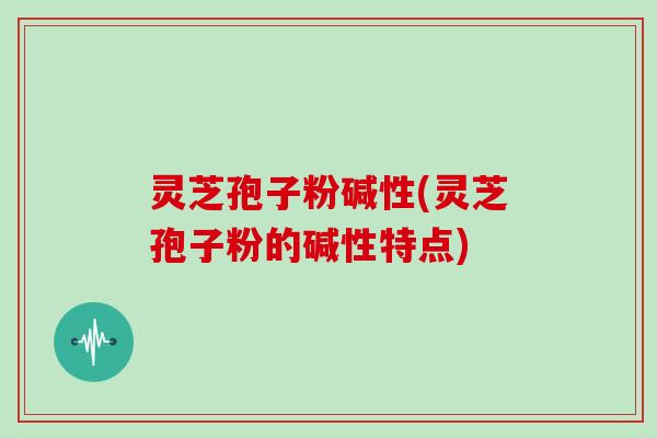 灵芝孢子粉碱性(灵芝孢子粉的碱性特点)
