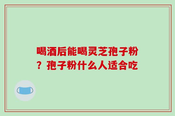 喝酒后能喝灵芝孢子粉?孢子粉什么人适合吃