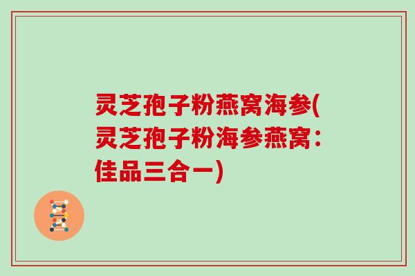 灵芝孢子粉燕窝海参(灵芝孢子粉海参燕窝：佳品三合一)