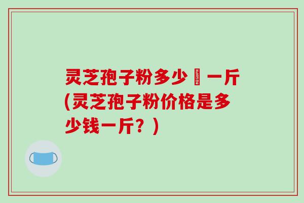 灵芝孢子粉多少銭一斤(灵芝孢子粉价格是多少钱一斤?)