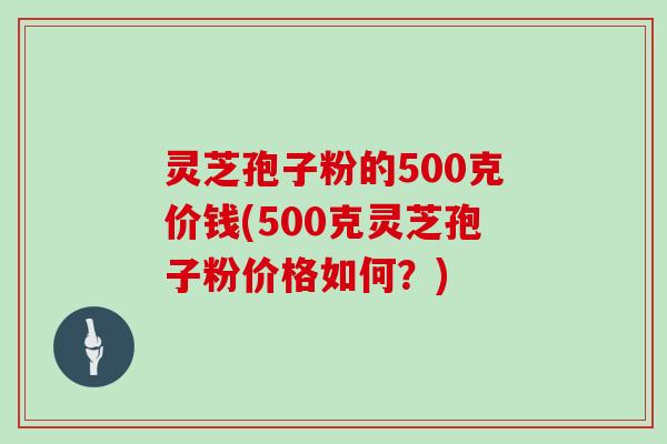 灵芝孢子粉的500克价钱(500克灵芝孢子粉价格如何?)