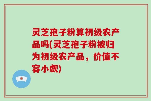 灵芝孢子粉算初级农产品吗(灵芝孢子粉被归为初级农产品,价值不容小觑)