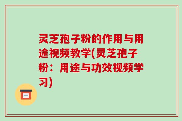 灵芝孢子粉的作用与用途视频教学(灵芝孢子粉：用途与功效视频学习)
