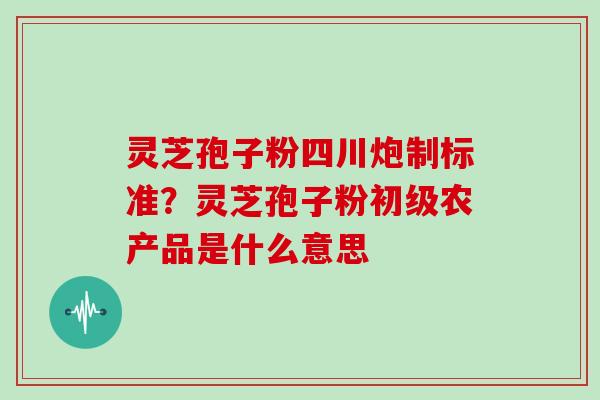 灵芝孢子粉四川炮制标准?灵芝孢子粉初级农产品是什么意思