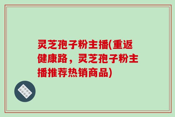 灵芝孢子粉主播(重返健康路,灵芝孢子粉主播推荐热销商品)