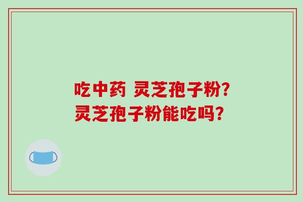 吃中药 灵芝孢子粉？灵芝孢子粉能吃吗？