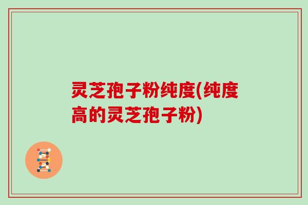 灵芝孢子粉纯度(纯度高的灵芝孢子粉)