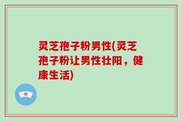 灵芝孢子粉男性(灵芝孢子粉让男性壮阳,健康生活)
