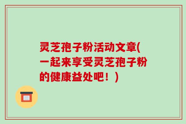 灵芝孢子粉活动文章(一起来享受灵芝孢子粉的健康益处吧!)