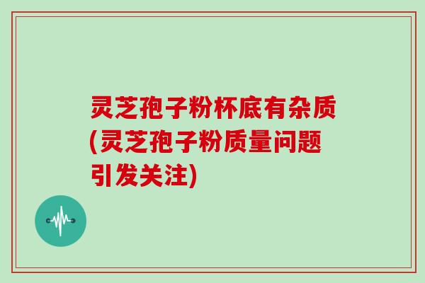 灵芝孢子粉杯底有杂质(灵芝孢子粉质量问题引发关注)