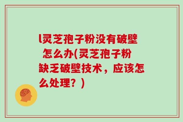 l灵芝孢子粉没有破壁 怎么办(灵芝孢子粉缺乏破壁技术，应该怎么处理？)