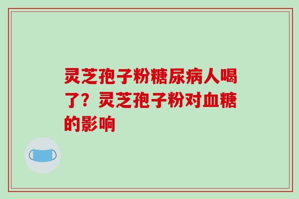 灵芝孢子粉糖尿病人喝了？灵芝孢子粉对血糖的影响