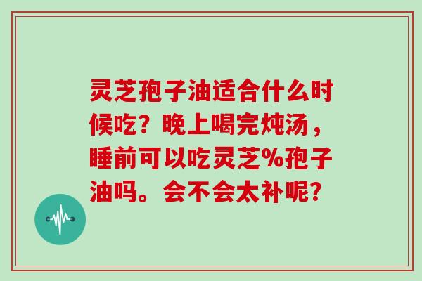 灵芝孢子油适合什么时候吃?晚上喝完炖汤,睡前可以吃灵芝%孢子油吗。会不会太补呢?