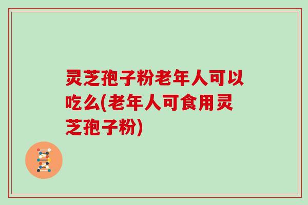 灵芝孢子粉老年人可以吃么(老年人可食用灵芝孢子粉)