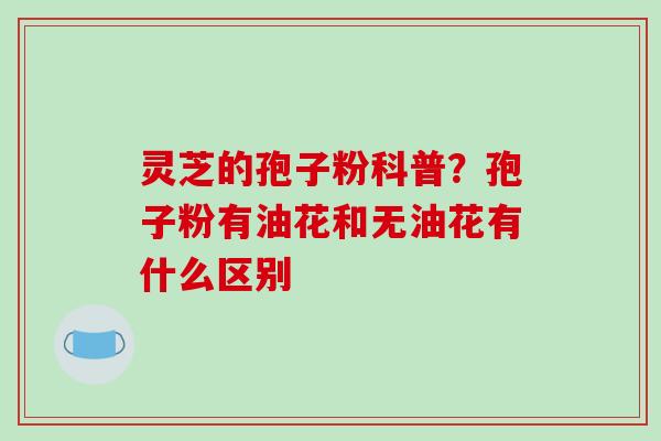 灵芝的孢子粉科普?孢子粉有油花和无油花有什么区别