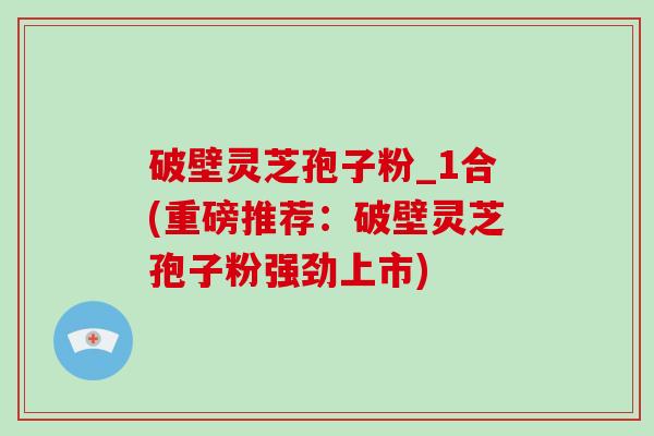 破壁灵芝孢子粉_1合(重磅推荐:破壁灵芝孢子粉强劲上市)
