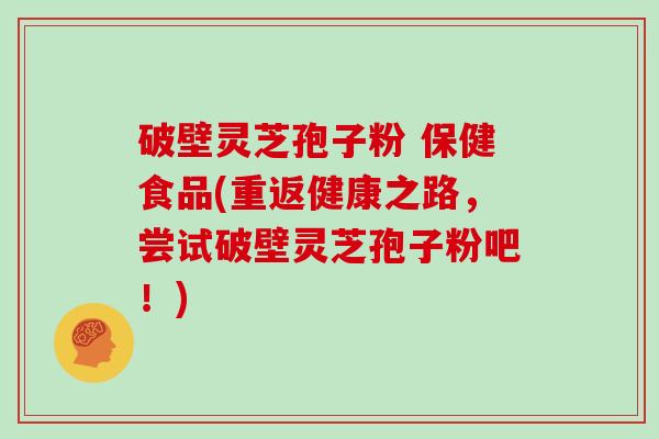 破壁灵芝孢子粉 保健食品(重返健康之路，尝试破壁灵芝孢子粉吧！)
