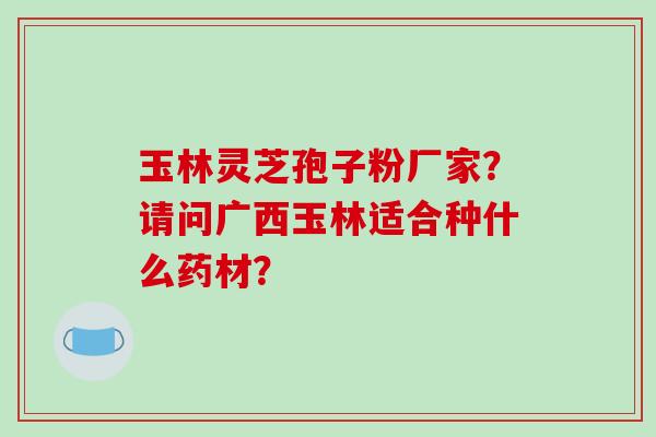 玉林灵芝孢子粉厂家?请问广西玉林适合种什么药材?