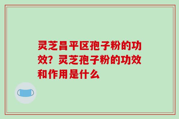 灵芝昌平区孢子粉的功效？灵芝孢子粉的功效和作用是什么