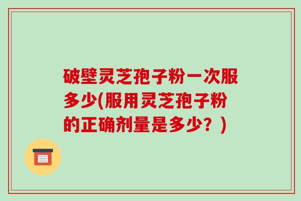 破壁灵芝孢子粉一次服多少(服用灵芝孢子粉的正确剂量是多少？)