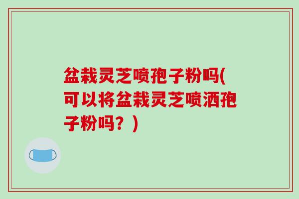 盆栽灵芝喷孢子粉吗(可以将盆栽灵芝喷洒孢子粉吗?)
