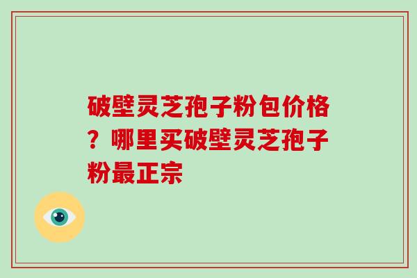 破壁灵芝孢子粉包价格？哪里买破壁灵芝孢子粉最正宗