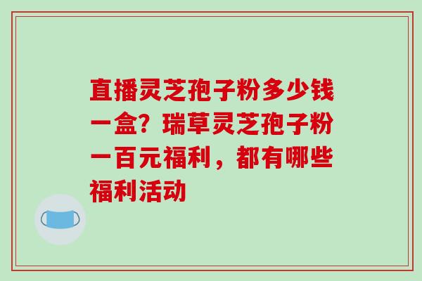 直播灵芝孢子粉多少钱一盒？瑞草灵芝孢子粉一百元福利，都有哪些福利活动