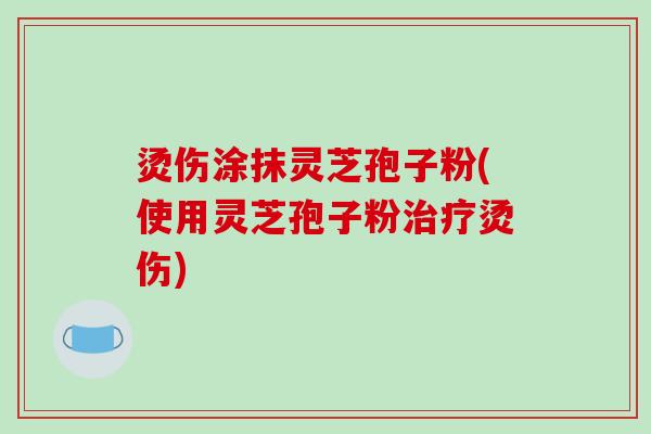 烫伤涂抹灵芝孢子粉(使用灵芝孢子粉治疗烫伤)