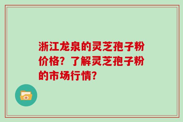 浙江龙泉的灵芝孢子粉价格？了解灵芝孢子粉的市场行情？