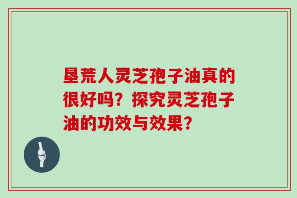 垦荒人灵芝孢子油真的很好吗？探究灵芝孢子油的功效与效果？