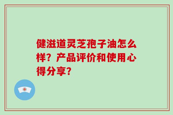 健滋道灵芝孢子油怎么样?产品评价和使用心得分享?