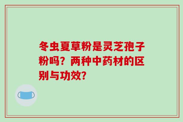 冬虫夏草粉是灵芝孢子粉吗？两种中药材的区别与功效？