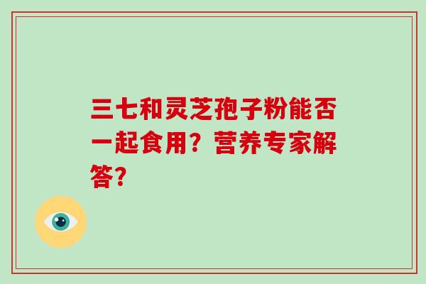 三七和灵芝孢子粉能否一起食用？营养专家解答？