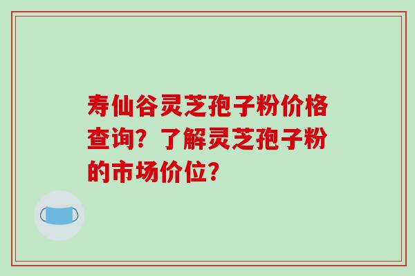 寿仙谷灵芝孢子粉价格查询?了解灵芝孢子粉的市场价位?