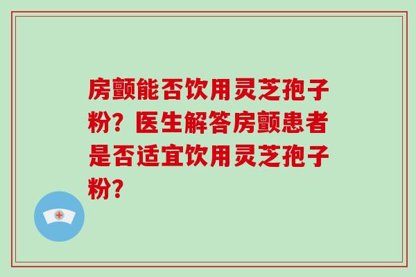 房颤能否饮用灵芝孢子粉？医生解答房颤患者是否适宜饮用灵芝孢子粉？