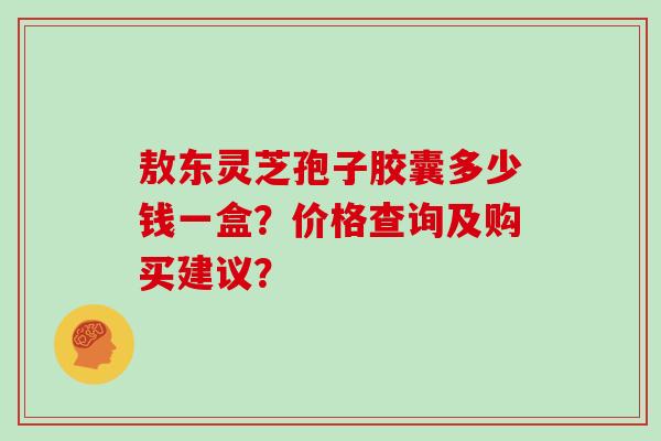 敖东灵芝孢子胶囊多少钱一盒?价格查询及购买建议?