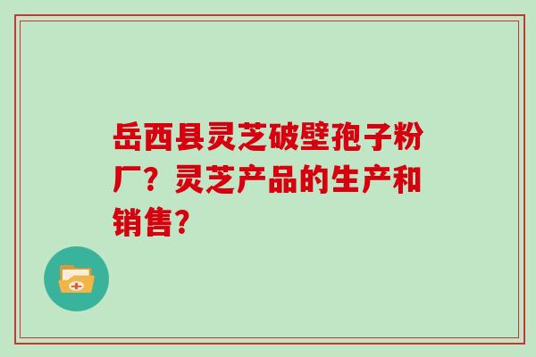 岳西县灵芝破壁孢子粉厂?灵芝产品的生产和销售?