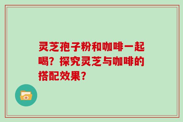 灵芝孢子粉和咖啡一起喝?探究灵芝与咖啡的搭配效果?