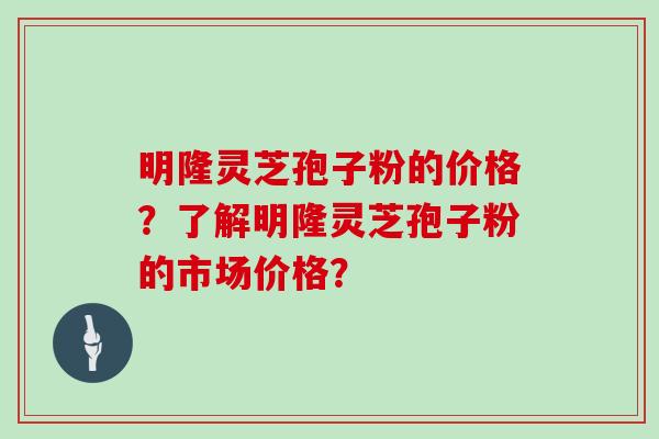 明隆灵芝孢子粉的价格?了解明隆灵芝孢子粉的市场价格?