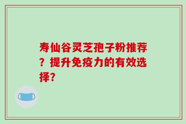 寿仙谷灵芝孢子粉推荐?提升免疫力的有效选择?