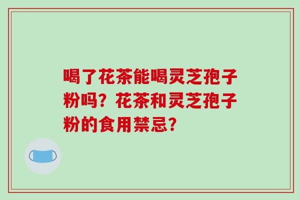 喝了花茶能喝灵芝孢子粉吗？花茶和灵芝孢子粉的食用禁忌？