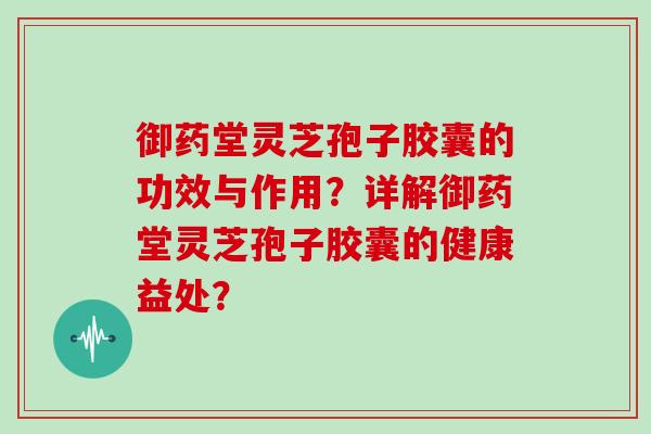 御药堂灵芝孢子胶囊的功效与作用？详解御药堂灵芝孢子胶囊的健康益处？