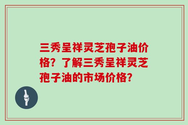 三秀呈祥灵芝孢子油价格？了解三秀呈祥灵芝孢子油的市场价格？