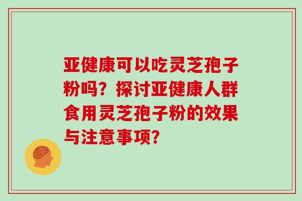 亚健康可以吃灵芝孢子粉吗?探讨亚健康人群食用灵芝孢子粉的效果与注意事项?