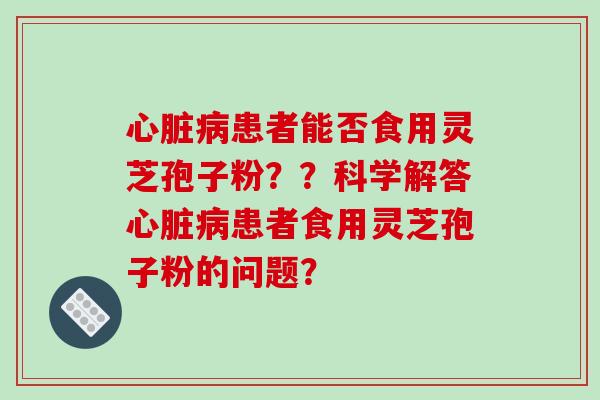 心脏病患者能否食用灵芝孢子粉??科学解答心脏病患者食用灵芝孢子粉的问题?