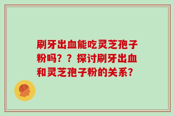 刷牙出血能吃灵芝孢子粉吗??探讨刷牙出血和灵芝孢子粉的关系?