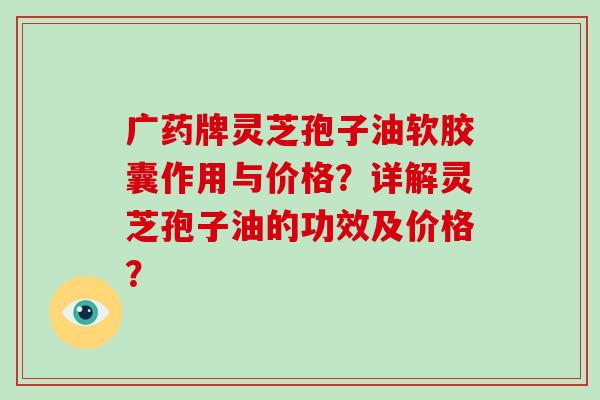 广药牌灵芝孢子油软胶囊作用与价格?详解灵芝孢子油的功效及价格?
