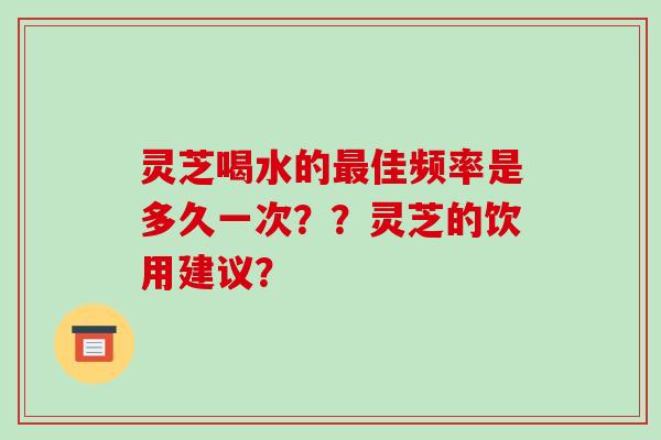 灵芝喝水的最佳频率是多久一次？？灵芝的饮用建议？