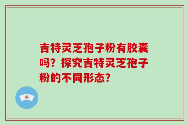 吉特灵芝孢子粉有胶囊吗？探究吉特灵芝孢子粉的不同形态？