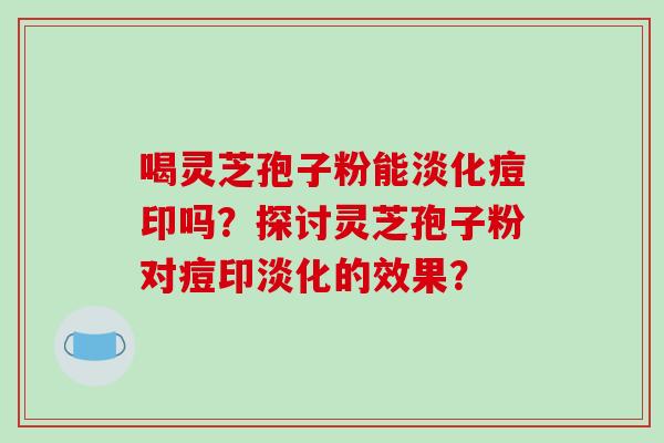 喝灵芝孢子粉能淡化痘印吗?探讨灵芝孢子粉对痘印淡化的效果?
